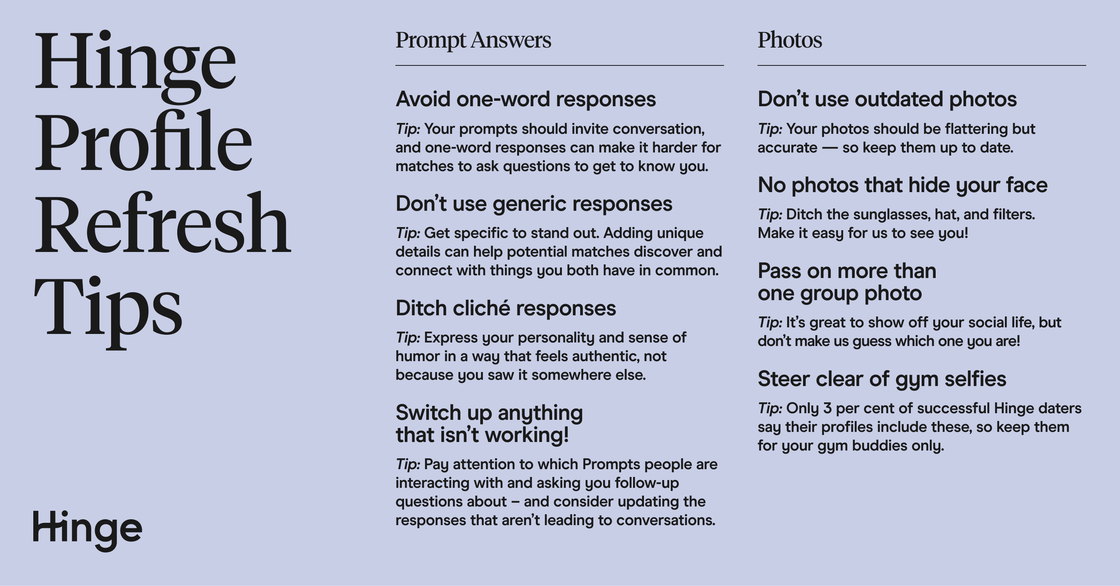 Hinge Profile Refresh Tips. Prompt Answers. 1) Avoid one-word responses. 2) Don't use generic responses. 3) Ditch cliche responses. 4) Switch up anything that isn't working! Photos to Refresh. 1) Don't use outdated photos. 2) No photos that hide your face. 3) Pass on more than one group photo. 4) Steer clear of gym selfies. 